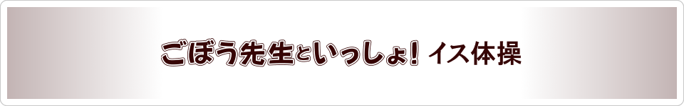 〈プレミアムコンテンツ〉ごぼう先生といっしょ！